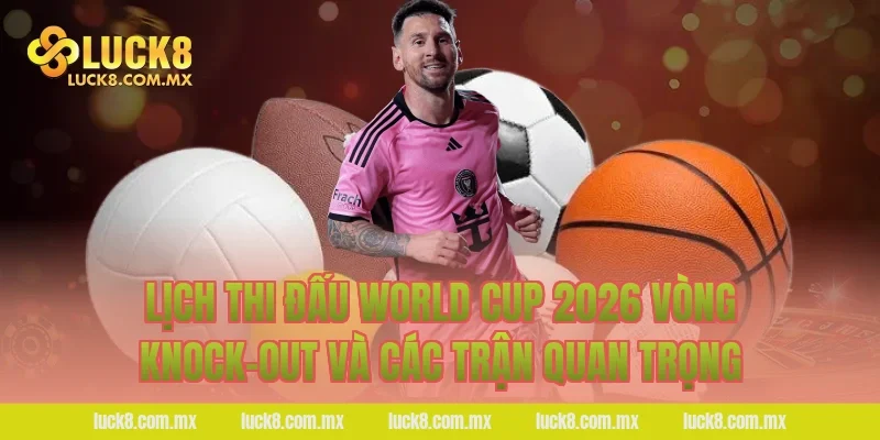 Lịch thi đấu World Cup 2026 vòng knock-out và các trận quan trọng